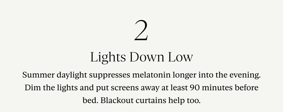 2. Lights Down Low: Summer daylight suppresses melatonin longer into the evening. Dim the lights and put screens away at least 90 minutes before bed. Blackout curtains help too.