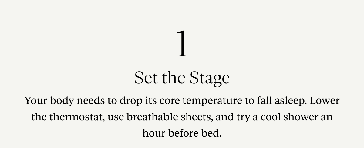 1. Set the Stage: Your body needs to drop its core temperature to fall asleep. Lower the thermostat, use breathable sheets, and try a cool shower an hour before bed.
