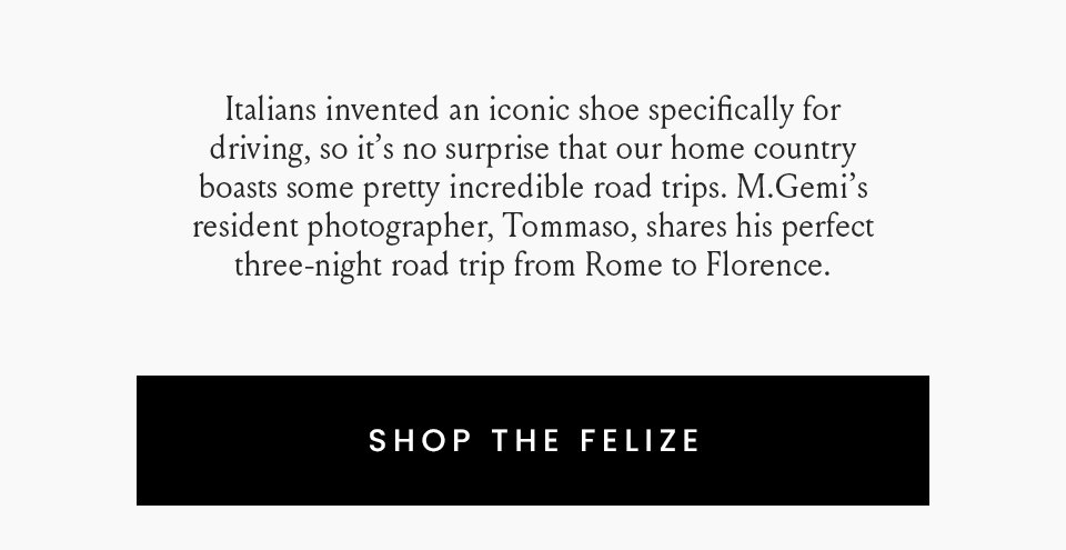 Italians invented an iconic shoe specifically for driving, so it’s no surprise that our home country boasts some pretty incredible road trips. M.Gemi’s resident photographer, Tommaso, shares his perfect three-night road trip from Rome to Florence.  < Shop The Felize > 