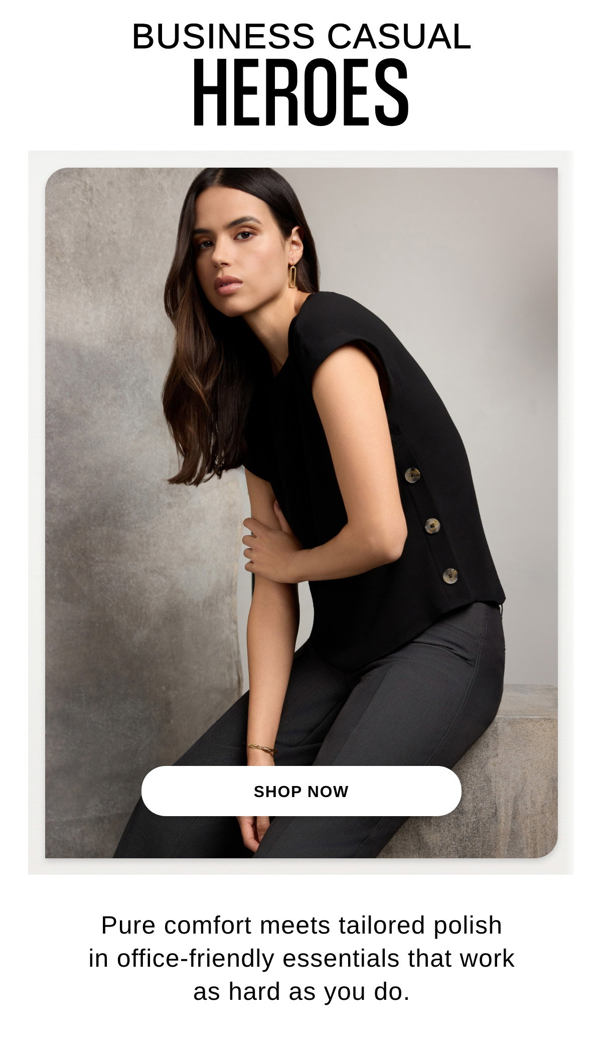 BUSINESS CASUAL HEROES Pure comfort meets tailored polish in office-friendly essentials that work as hard as you do. - SHOP NOW >>