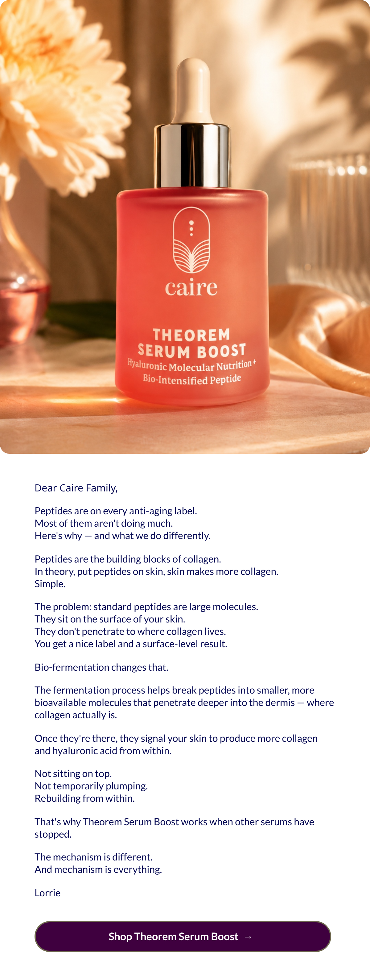  Dear Caire Family,Peptides are on every anti-aging label.Most of them arent doing much.Heres why — and what we do differently.Peptides are the building blocks of collagen.In theory, put peptides on skin, skin makes more collagen.Simple.The problem: standard peptides are large molecules.They sit on the surface of your skin.They dont penetrate to where collagen lives.You get a nice label and a surface-level result.Bio-fermentation changes that.The fermentation process helps break peptides into smaller, more bioavailable molecules that penetrate deeper into the dermis — where collagen actually is.Once theyre there, they signal your skin to produce more collagen and hyaluronic acid from within.Not sitting on top.Not temporarily plumping.Rebuilding from within.Thats why Theorem Serum Boost works when other serums have stopped.The mechanism is different.And mechanism is everything.Lorrie Shop Theorem Serum Boostnbsp; → nbsp;