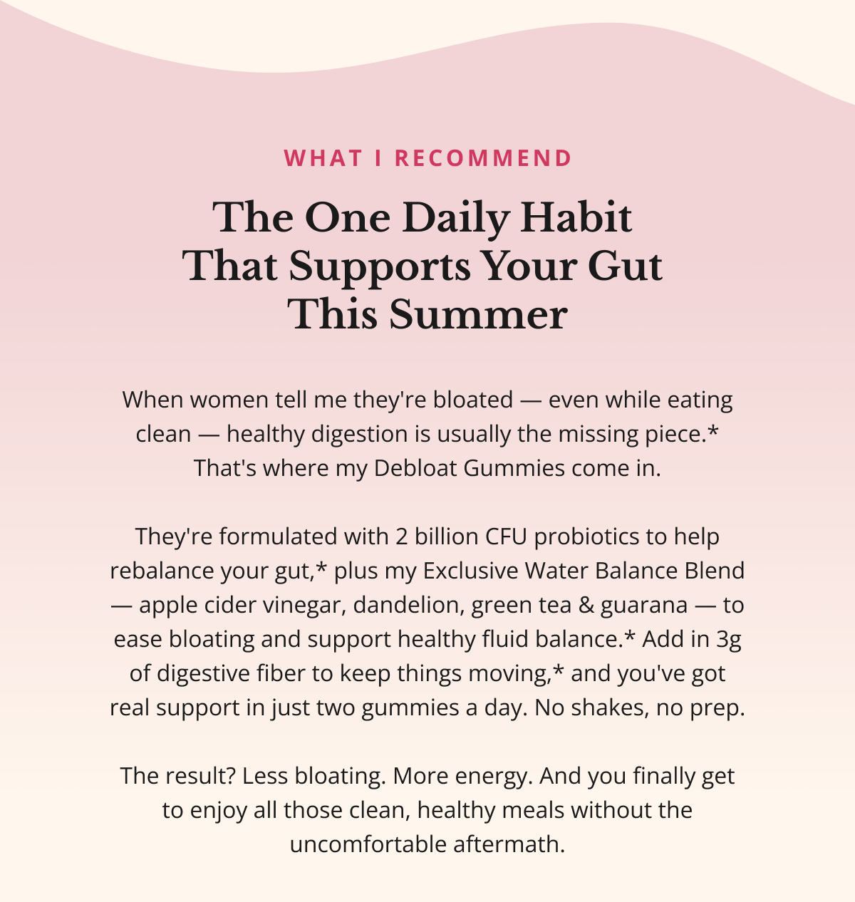 WHAT I RECOMMEND The One Daily Habit  That Supports Your Gut  This Summer When women tell me they're bloated — even while eating clean — healthy digestion is usually the missing piece.* That's where my Debloat Gummies come in.  They're formulated with 2 billion CFU probiotics to help rebalance your gut,* plus my Exclusive Water Balance Blend — apple cider vinegar, dandelion, green tea & guarana — to ease bloating and support healthy fluid balance.* Add in 3g of digestive fiber to keep things moving,* and you've got real support in just two gummies a day. No shakes, no prep.  The result? Less bloating. More energy. And you finally get to enjoy all those clean, healthy meals without the uncomfortable aftermath. 