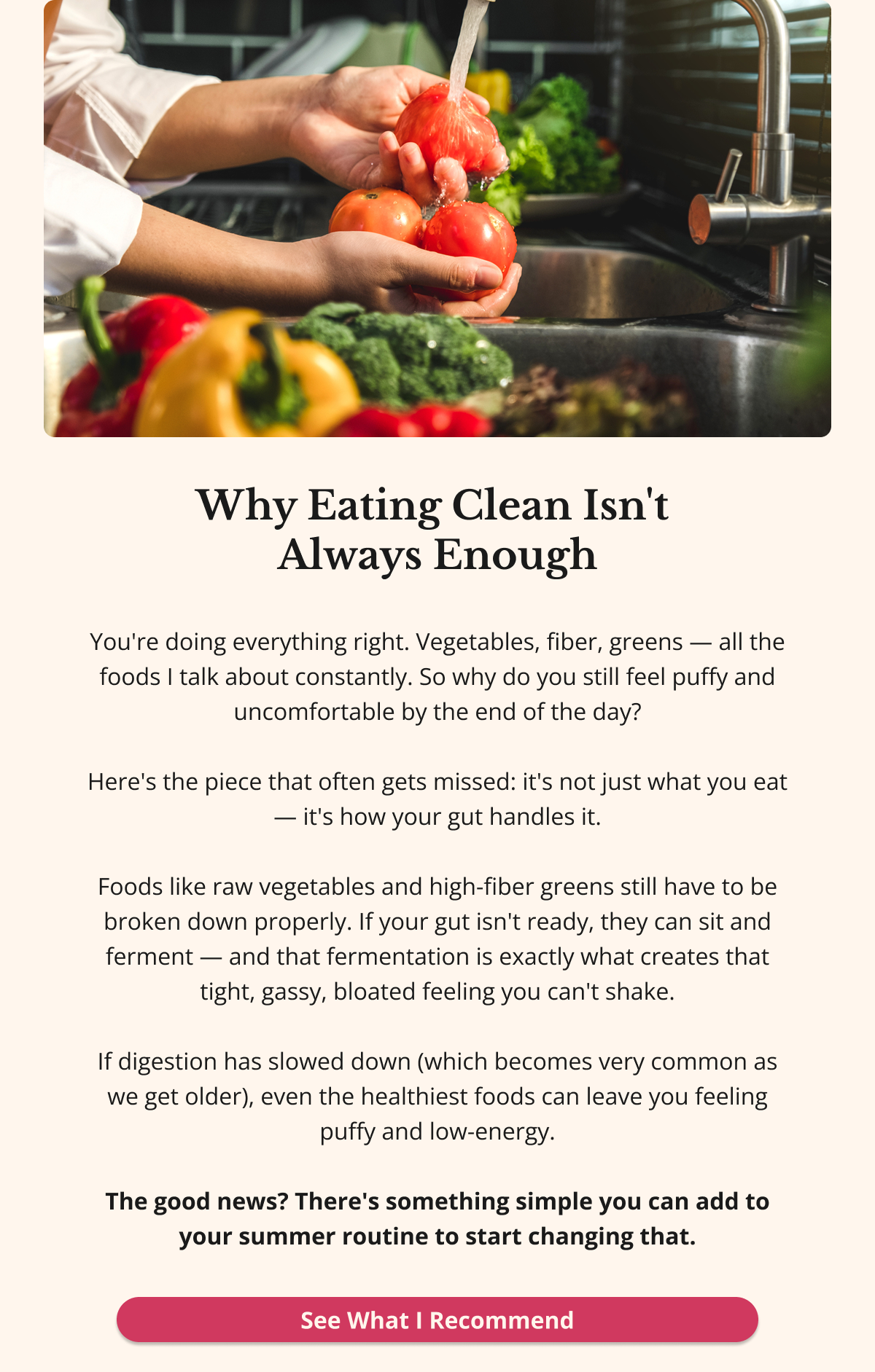 Why Eating Clean Isn't  Always Enough You're doing everything right. Vegetables, fiber, greens — all the foods I talk about constantly. So why do you still feel puffy and uncomfortable by the end of the day?  Here's what most doctors won't tell you: it's not just what you eat — it's how your gut handles it.  Foods like raw vegetables and high-fiber greens still have to be broken down properly. If your gut isn't ready, they can sit and ferment — and that fermentation is exactly what creates that tight, gassy, bloated feeling you can't shake.  If digestion has slowed down (which becomes very common as we get older), even the healthiest foods can leave you feeling puffy and low-energy.  The good news? There's something simple you can add to your summer routine to start changing that. See What I Recommend 