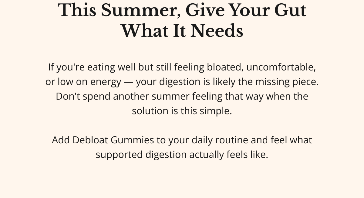 this summer, give your gut what it needs If you're eating well but still feeling bloated, uncomfortable, or low on energy — your digestion is likely the missing piece. Don't spend another summer feeling that way when the solution is this simple.  Add Debloat Gummies to your daily routine and feel what supported digestion actually feels like.