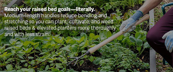 Reach your raised bed goals—literally. Medium-length handles reduce bending and stretching so you can plant, cultivate, and weed raised beds & elevated planters more thoroughly and with less strain.