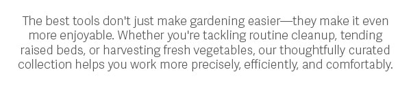 The best tools don't just make gardening easier—they make it even more enjoyable. Whether you're tackling routine cleanup, tending raised beds, or harvesting fresh vegetables, our thoughtfully curated collection helps you work more precisely, efficiently, and comfortably.