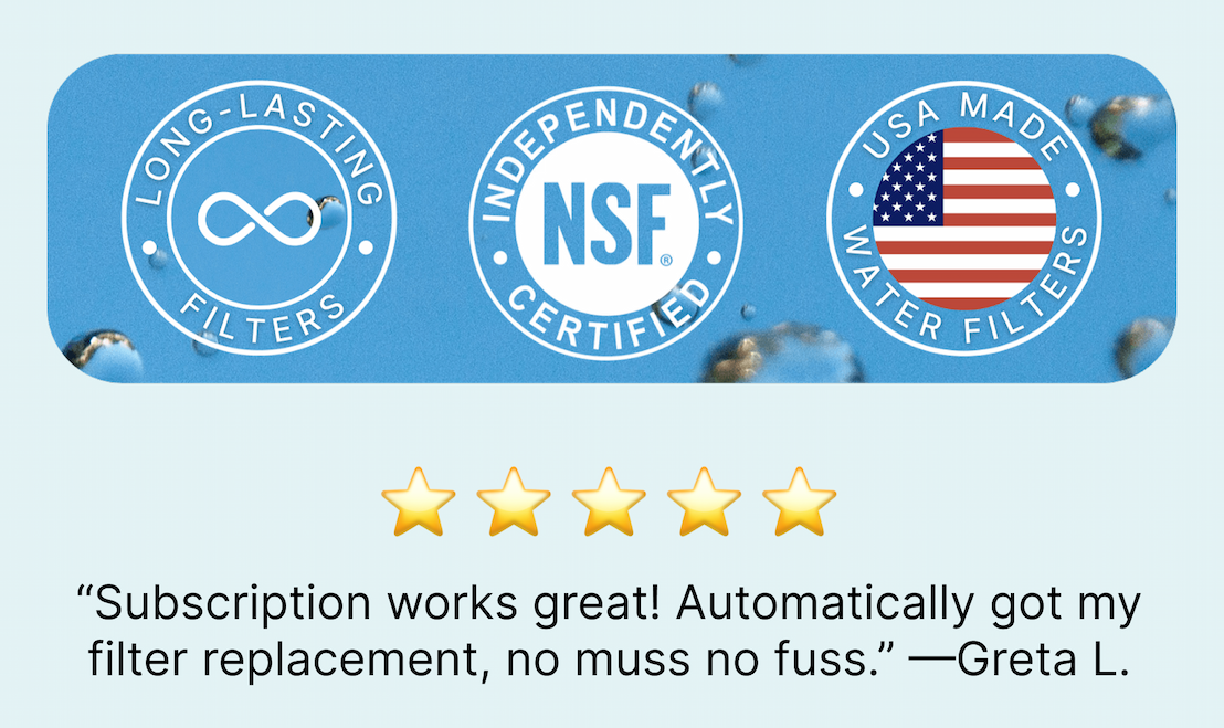 Long-Lasting Filters | Independently NSF Certified | USA Made Water Filters | “Subscription works great! Automatically got my filter replacement, no muss no fuss.” —Greta L.