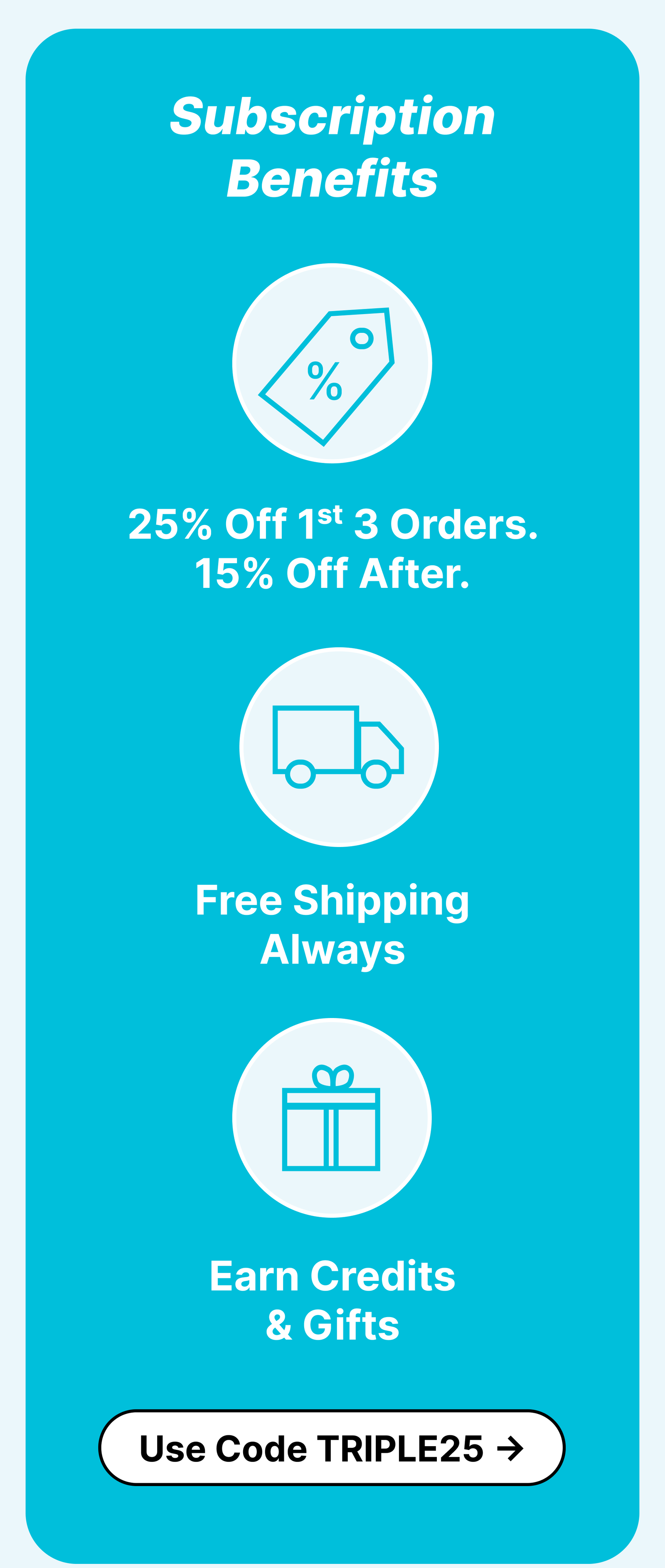 Subscription benefits: 25% Off 1st 3 Orders. 15% Off After. Free Shipping Always. Earn Credits & Gifts. Cancel Anytime. ***Use Code TRIPLE25*** Limited time deal. Ends 7/17/2026 at 11:59PM PST. Cannot be combined with other promotions.