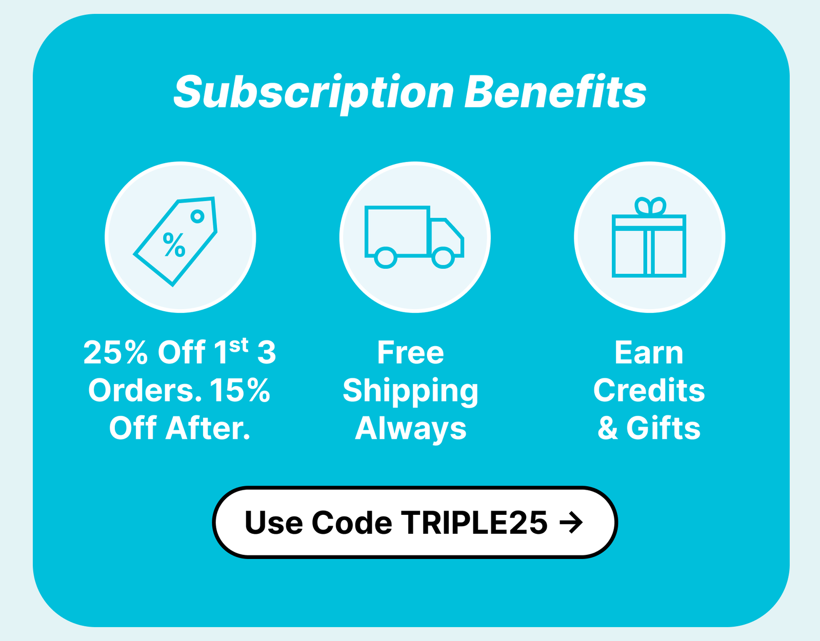 Subscription benefits: 25% Off 1st 3 Orders. 15% Off After. Free Shipping Always. Earn Credits & Gifts. Cancel Anytime. ***Use Code TRIPLE25*** Limited time deal. Ends 7/17/2026 at 11:59PM PST. Cannot be combined with other promotions.