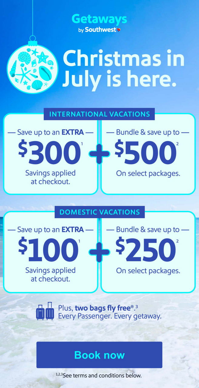 Christmas in July is here. International Vacations   Save up to an   EXTRA $300(1)   Savings applied at checkout.   +   Bundle & save up to   $500(2)   On select packages. Domestic Vacations Save up to an   EXTRA $100(1)   Savings applied at checkout.   +   Bundle & save up to   $250(2)   On select packages. Plus, two bags fly free(3). Every Passenger. Every getaway. *See terms and conditions below. [Book now].