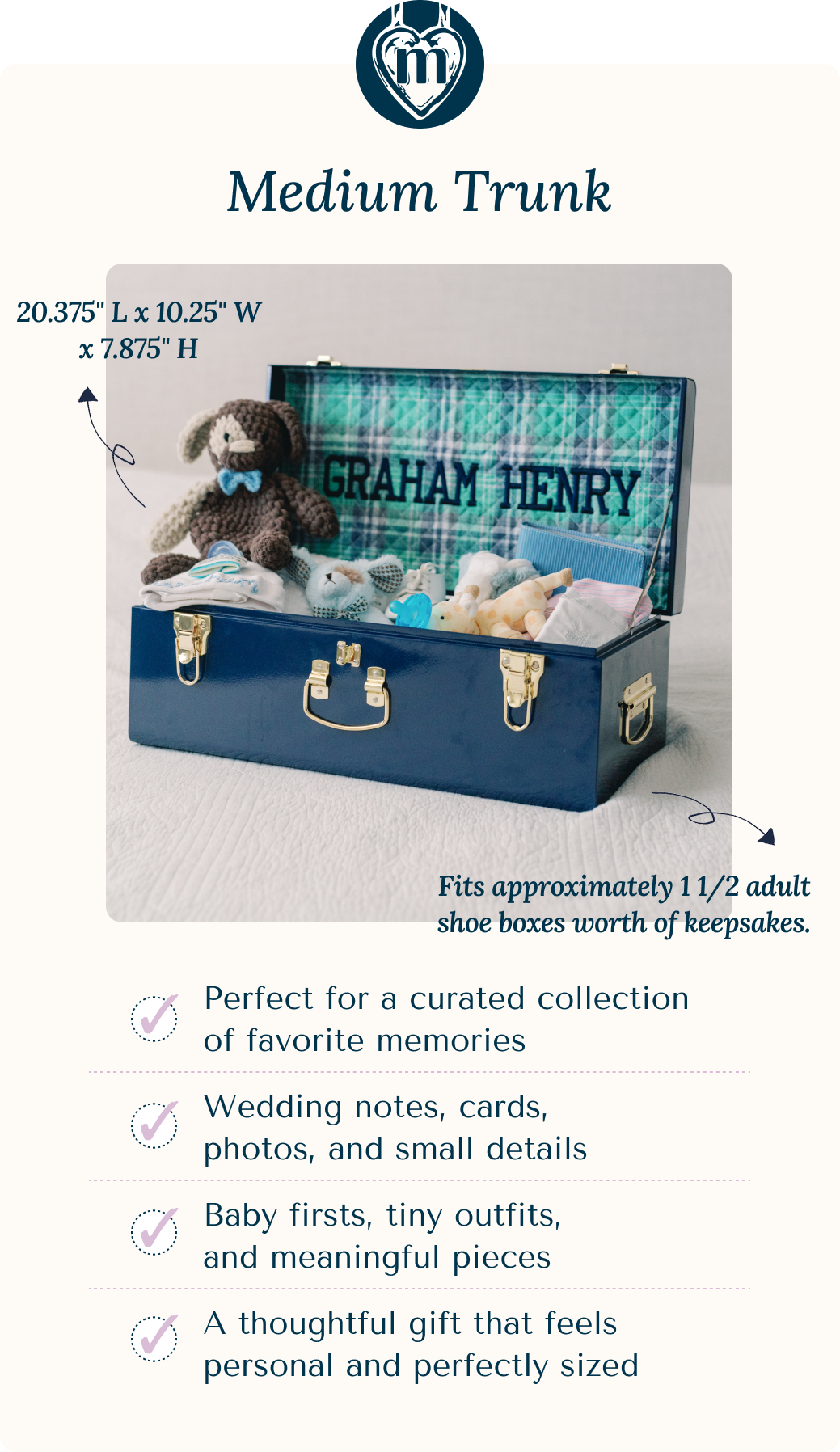 Medium Trunk: 20.375" L x 10.25" W x 7.875" H | Fits approximately 1 1/2 adult shoe boxes worth of keepsakes.