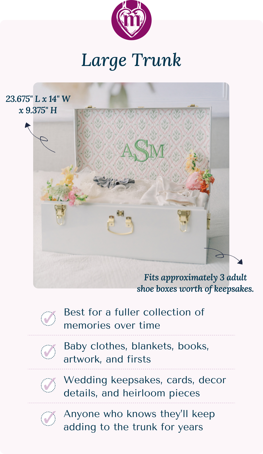Large Trunk: 23.675" L x 14" W x 9.375" H Fits approximately 3 adult shoe boxes worth of keepsakes.