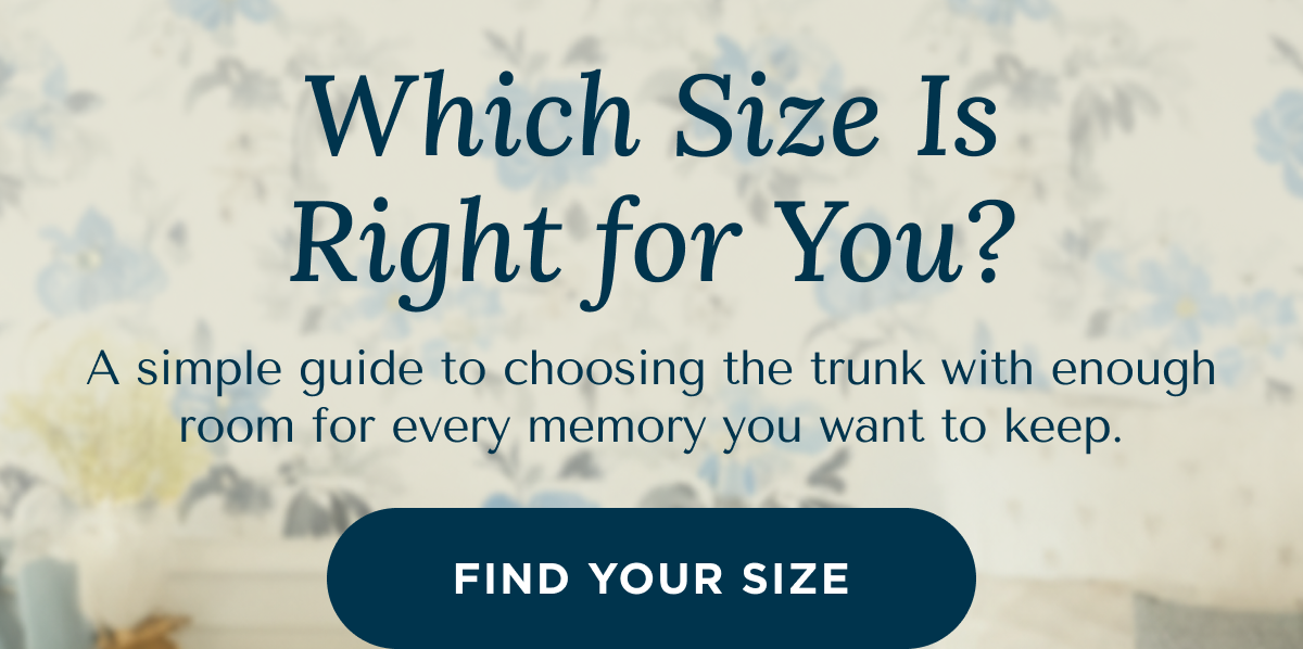 Which Size Is Right for You? A simple guide to choosing the trunk with enough room for every memory you want to keep. | FIND YOUR SIZE