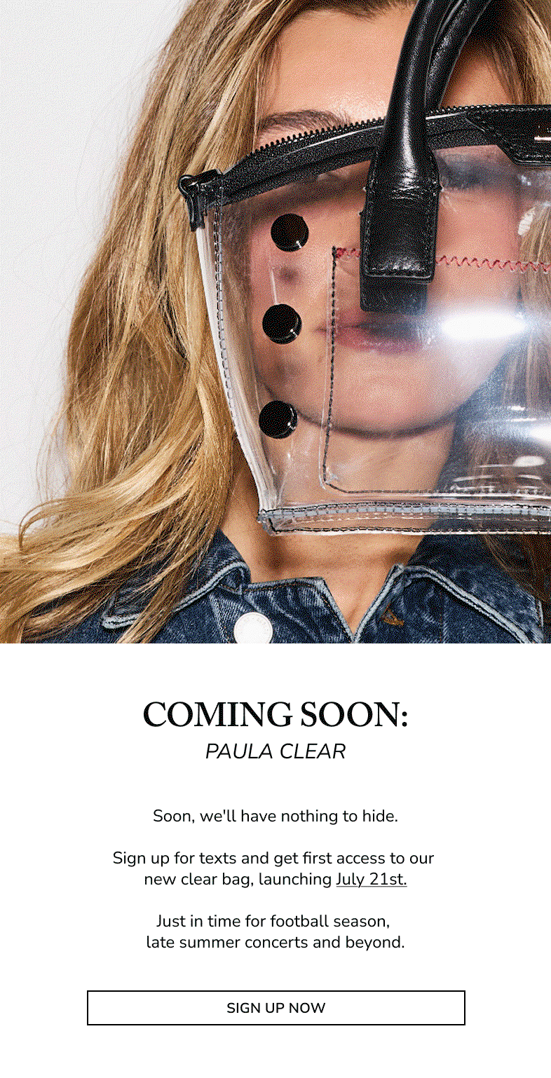 Model holding the Hammitt Paula Clear tote with black leather trim. Coming Soon: Paula Clear. Soon, we'll have nothing to hide. Sign up for texts and get first access to our new clear bag, launching July 21st. Just in time for football season, late summer concerts and beyond.