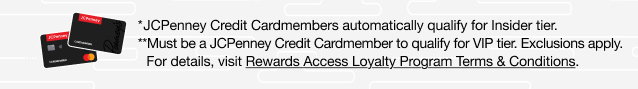 *JCPenney Credit Cardmembers automatically qualify for Insider tier. | **Must be a JCPenney Credit Cardmember to quality for VIP Tier. Exclusions apply. For details, visit Rewards Access Loyalty Program Terms & Conditions