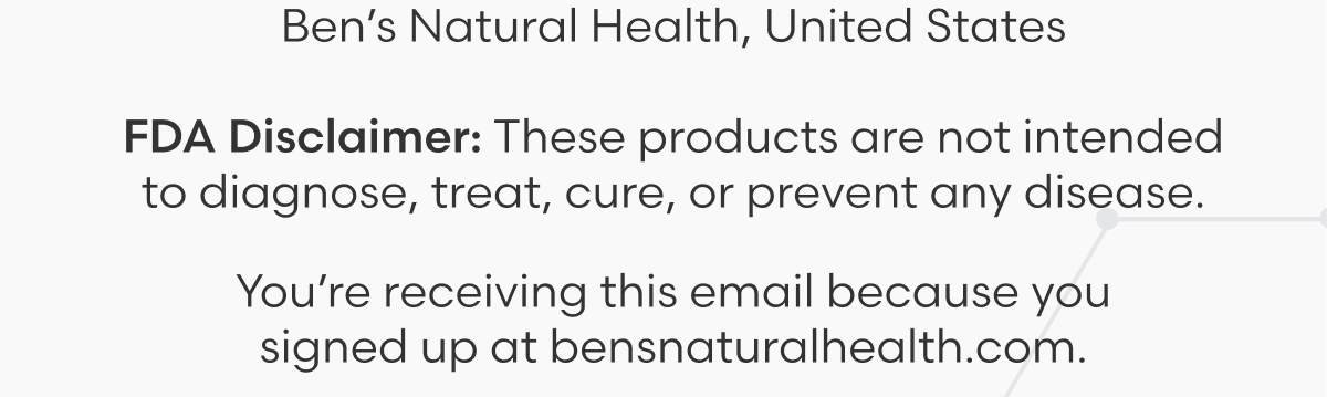 Ben's Natural Health, United States - FDA Disclaimer: These products are not intended to diagnose, treat, cure, or prevent any disease. You're receiving this email because you signed up at bensnaturalhealth.com