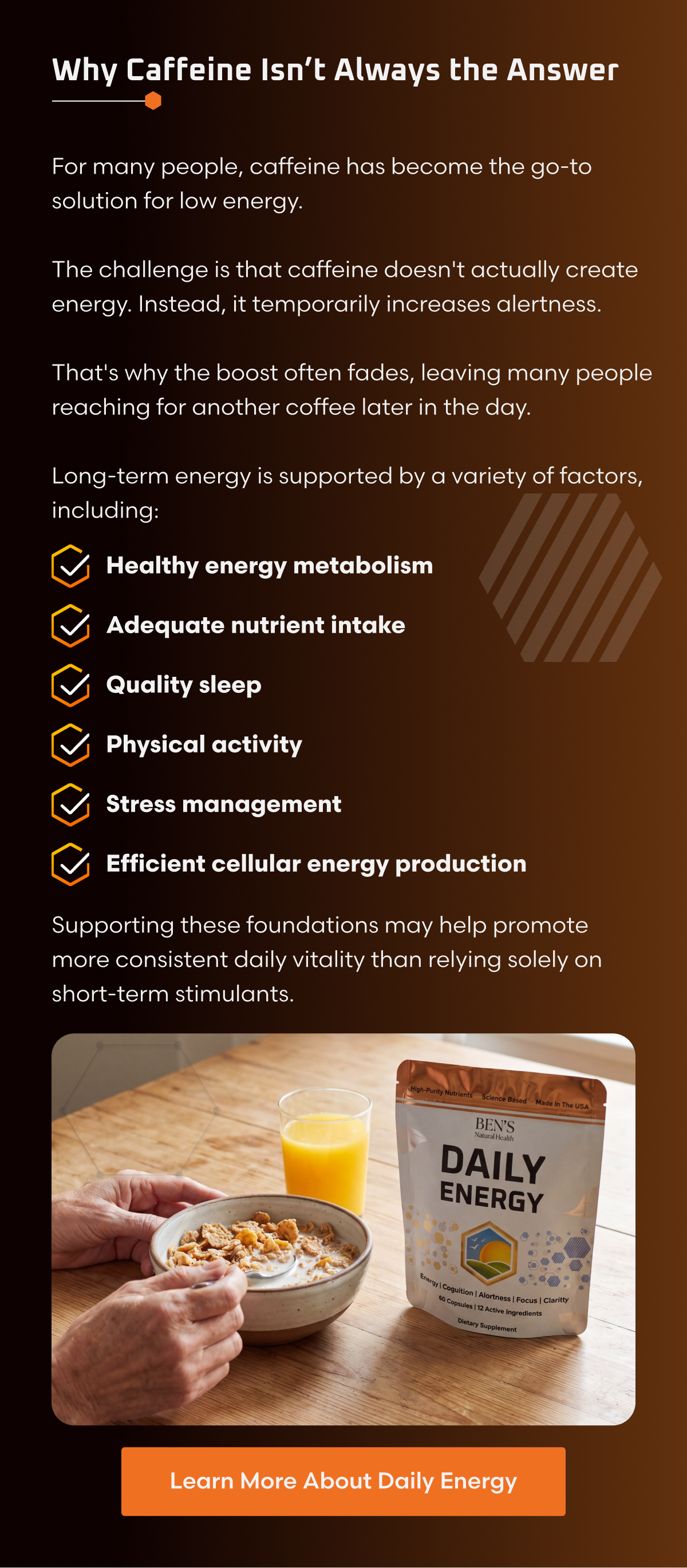 WHY CAFFEINE ISN'T ALWAYS THE ANSWER For many people, caffeine has become the go-to solution for low energy. The challenge is that caffeine doesn't actually create energy. Instead, it temporarily increases alertness. That's why the boost often fades, leaving many people reaching for another coffee later in the day. Long-term energy is supported by a variety of factors, including: • Healthy energy metabolism • Adequate nutrient intake • Quality sleep • Physical activity • Stress management • Efficient cellular energy production Supporting these foundations may help promote more consistent daily vitality than relying solely on short-term stimulants.