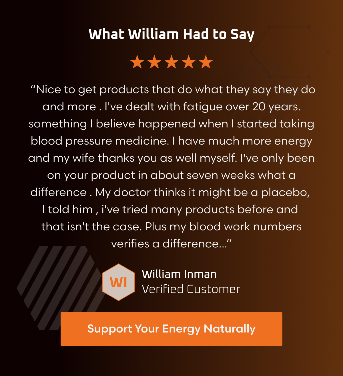 WHAT WILLIAM HAD TO SAY  “Nice to get products that do what they say they do and more . I've dealt with fatigue over 20 years. something I believe happened when I started taking blood pressure medicine. I have much more energy and my wife thanks you as well myself. I've only been on your product in about seven weeks what a difference . My doctor thinks it might be a placebo, I told him , i've tried many products before and that isn't the case. Plus my blood work numbers verifies a difference...” William Inman Verified Customer