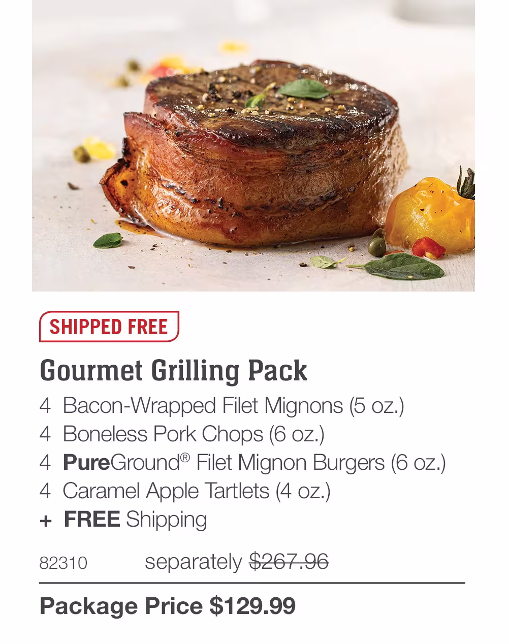 SHIPPED FREE
Gourmet Grilling Pack_
4  Bacon-Wrapped Filet Mignons (5 oz.)
4  Boneless Pork Chops (6 oz.)
4  PureGround® Filet Mignon Burgers (6 oz.)
4  Caramel Apple Tartlets (4 oz.)
+  Free Shipping
82310	separately $267.96_
Package Price $129.99
