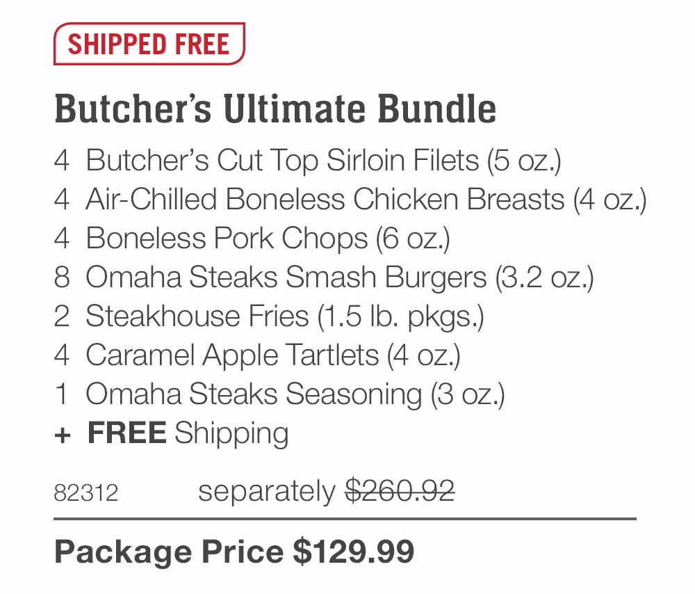 SHIPPED FREE
Butcher’s Ultimate Bundle_
4  Butcher’s Cut Top Sirloin Filets (5 oz.)
4  Air-Chilled Boneless Chicken Breasts (4 oz.)
4  Boneless Pork Chops (6 oz.)
8  Omaha Steaks Smash Burgers (3.2 oz.)
2  Steakhouse Fries (1.5 lb. pkgs.)
4  Caramel Apple Tartlets (4 oz.)
1  Omaha Steaks Seasoning (3 oz.)
+  Free Shipping
82312	separately $260.92_
Package Price $129.99

