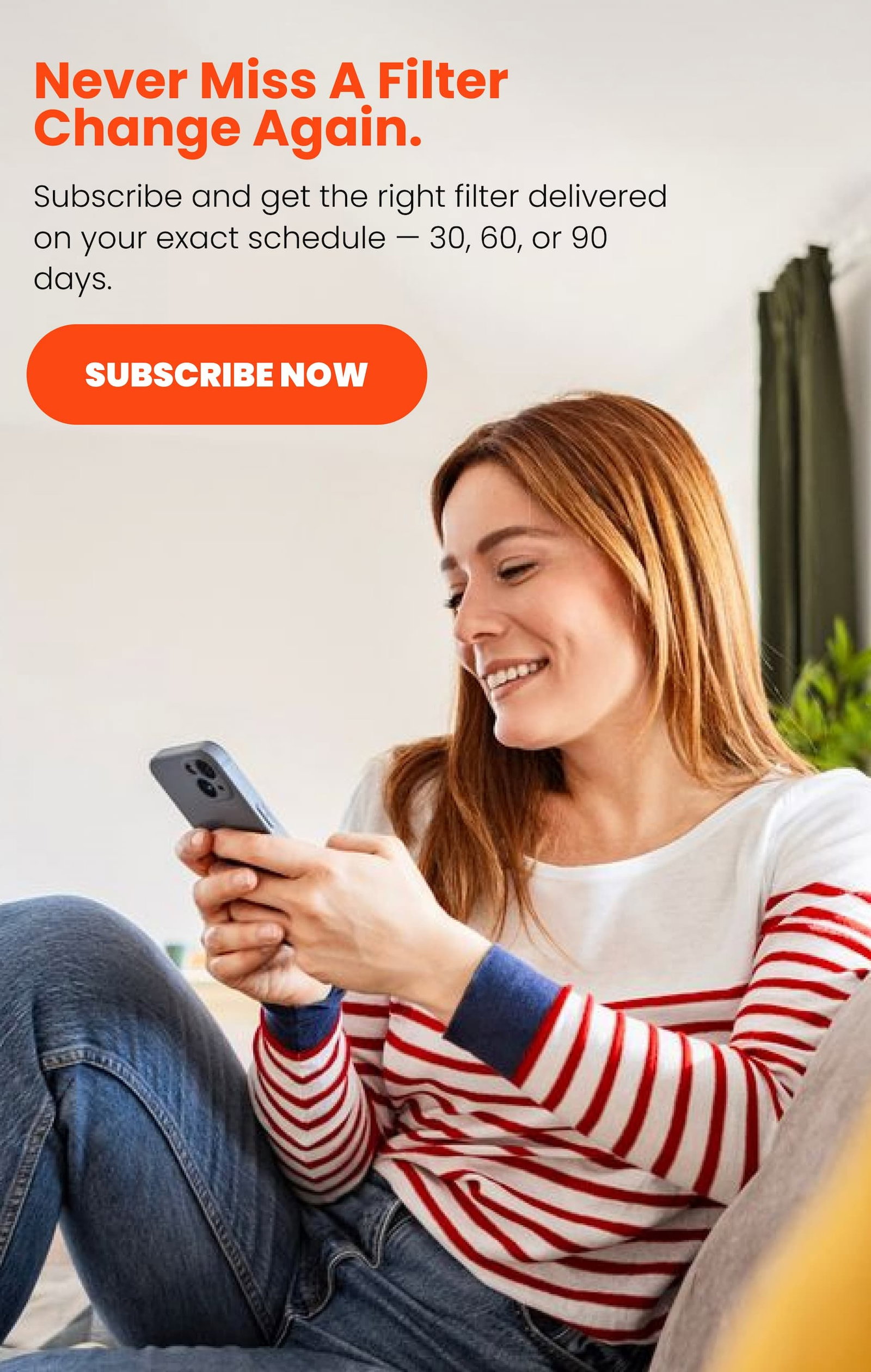 Never miss a filter change again. Subscribe and get the right filter delivered on your exact schedule — 30, 60, or 90 days.