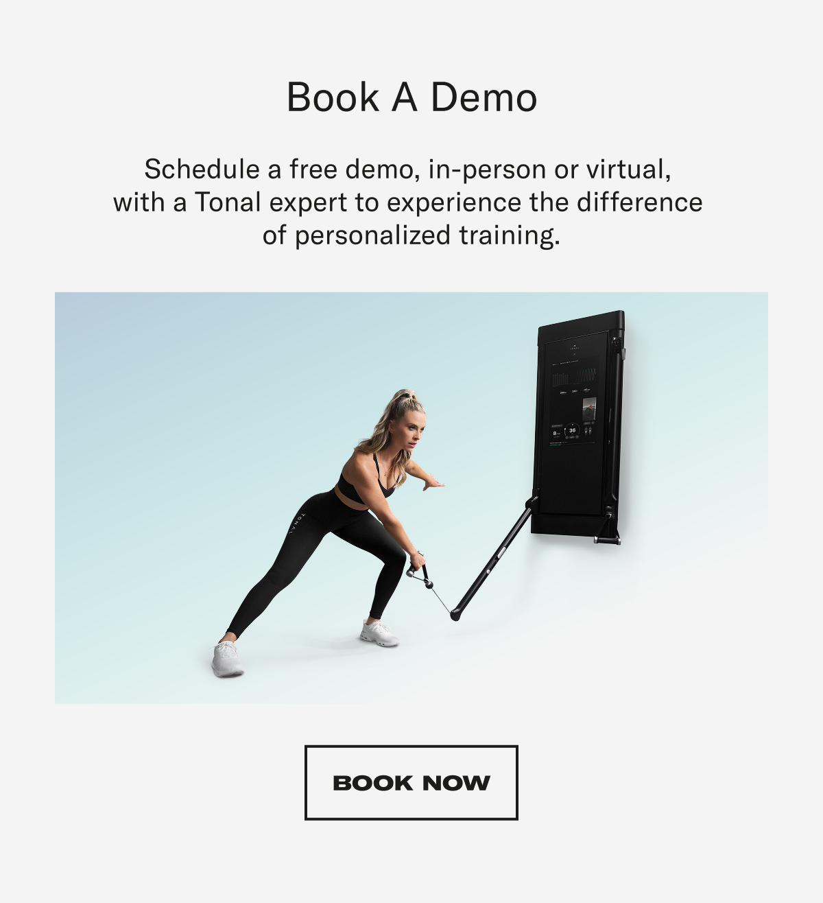 Book A Demo. Schedule a free demo, in-person or virtual,  with a Tonal expert to experience the difference  of personalized training. CTA: BOOK NOW