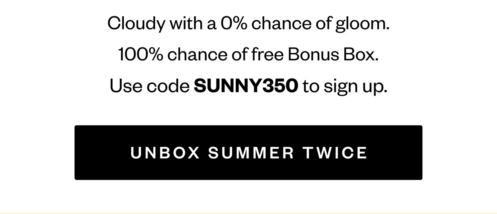 Cloudy with a 0% chance of gloom. | 100% chance of free Bonus Box. | Use code SUNNY350 to sign up.| UNBOX SUMMER TWICE