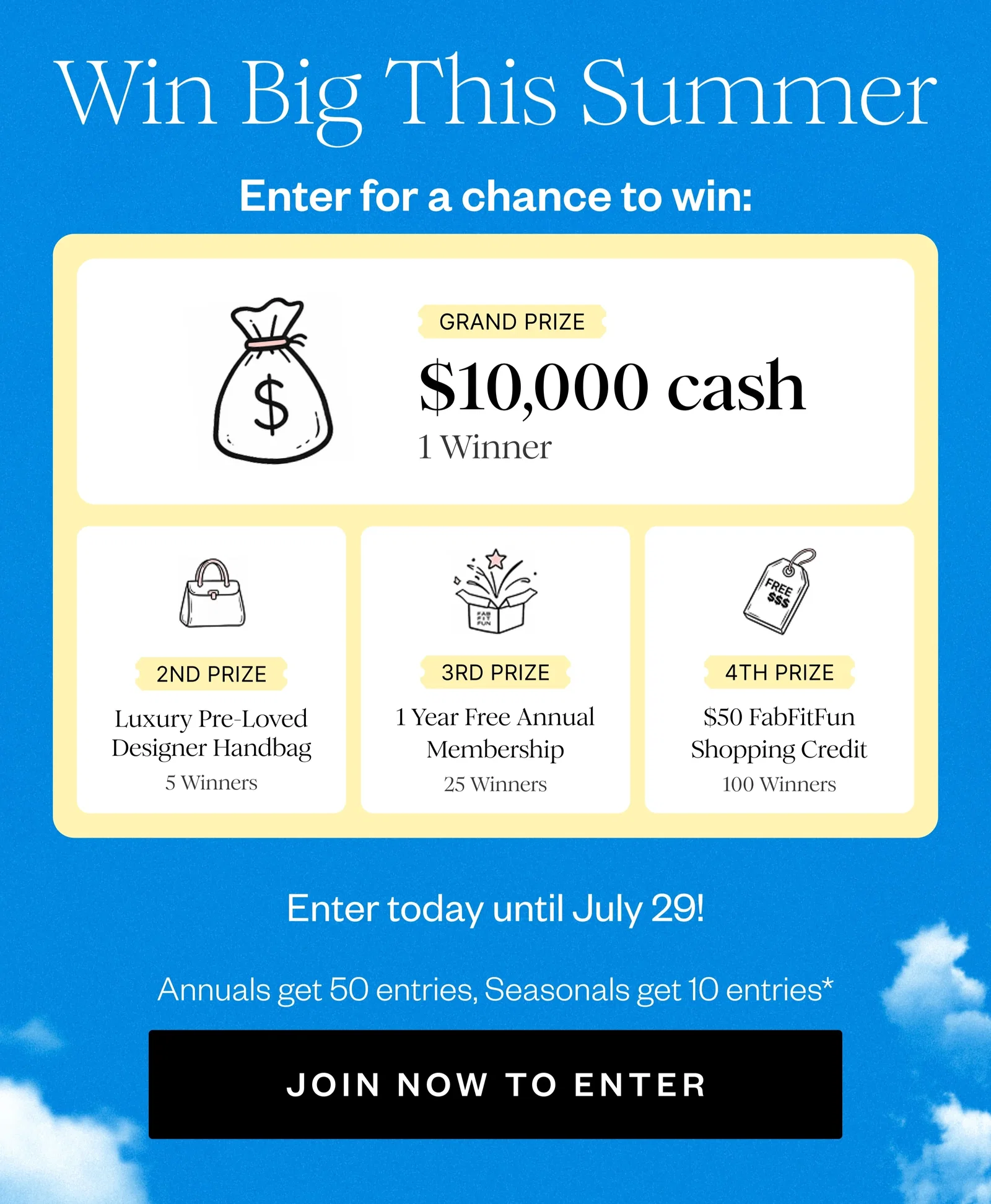 Win Big This Summer | Enter for a chance to win: | GRAND PRIZE $10,000 cash 1 Winner | 2ND PRIZE Luxury Pre-Loved Designer Handbag 5 Winners | 3RD PRIZE 1 Year Free Annual Membership 25 Winners | 4TH PRIZE $50 FabFitFun Shopping Credit 100 Winners | Enter today until July 29! | Annuals get 50 entries, Seasonals get 10 entries* | JOIN NOW TO ENTER