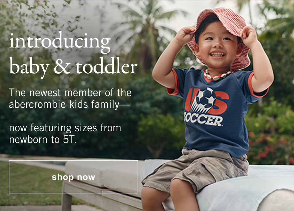introducing baby & toddler The newest member of the abercrombie kids family—now featuring sizes from newborn to 5T.  shop now>