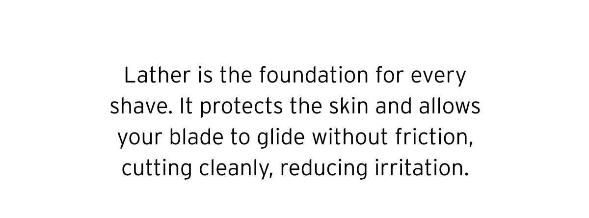 Lather is the foundation for every shave. It protects the skin and allows your blade to glide without friction, cutting cleanly, reducing irritation. 