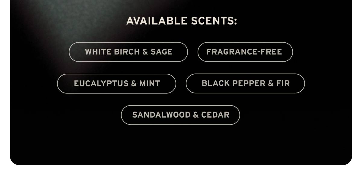 Available scents: White Birch & Sage, Fragrance-Free, Eucalyptus & Mint, Black Pepper & Fir, Sandalwood & Cedar