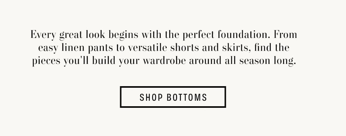 Text reads: Every great look begins with the perfect foundation. From easy linen pants to versatile shorts and skirts, find the pieces you'll build your wardrobe around all season long.