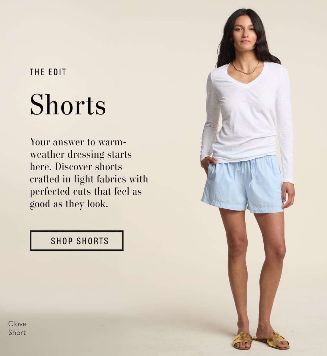 Image shows a model wearing the Tove Shorts in Cobble. Text reads: The Edit: Shorts. Your answer to warm-weather dressing starts here. Discover shorts crafted in light fabrics with perfected cuts that feel as good as they look.