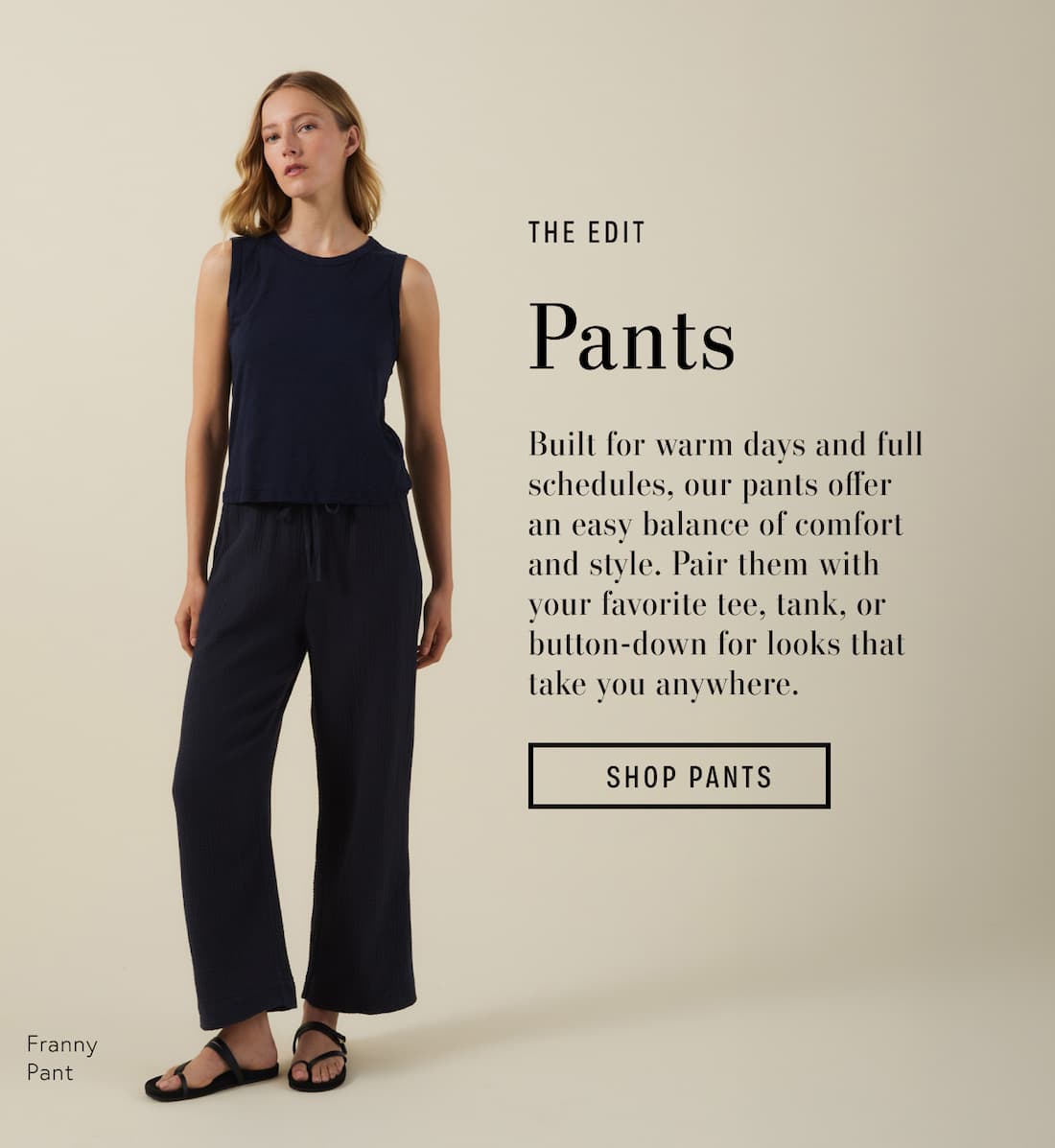 Image shows a model wearing the Franny Pants in Navy. Text reads: The Edit. Pants. Built for warm days and full schedules, our pants offer an easy balance of comfort and style. Pair them with your favorite tee, tank, or button-down for looks that take you anywhere.
