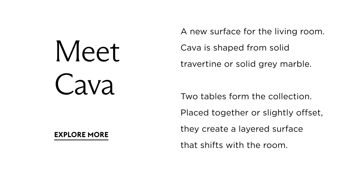 A new surface for the living room. Cava is shaped from solid travertine or solid grey marble. Two tables form the collection. Placed together or slightly offset, they create a layered surface  that shifts with the room.