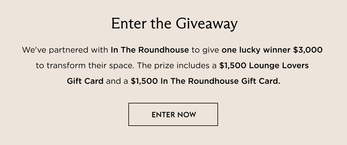 We've partnered with In The Roundhouse to give one lucky winner $3,000  to transform their space. The prize includes a $1,500 Lounge Lovers Gift Card and a $1,500 In The Roundhouse Gift Card.