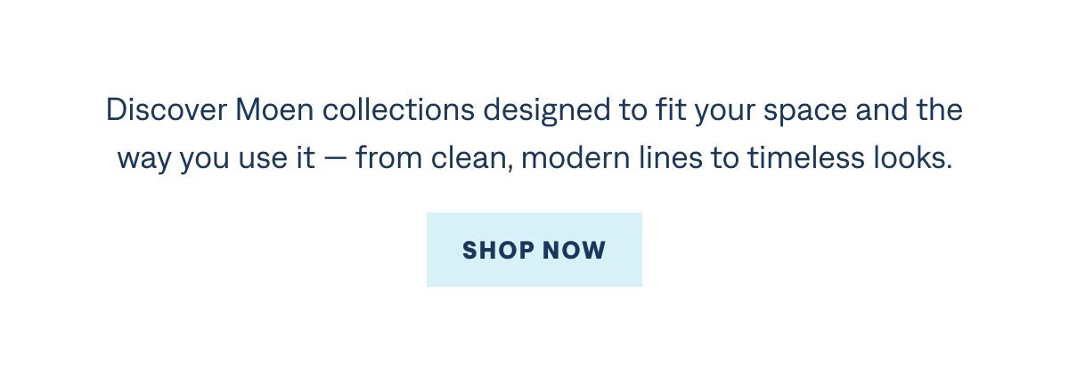 For kitchens that bring everything together. Discover Moen collections designed to fit your space and the way you use it — from clean, modern lines to timeless looks.  Shop Now