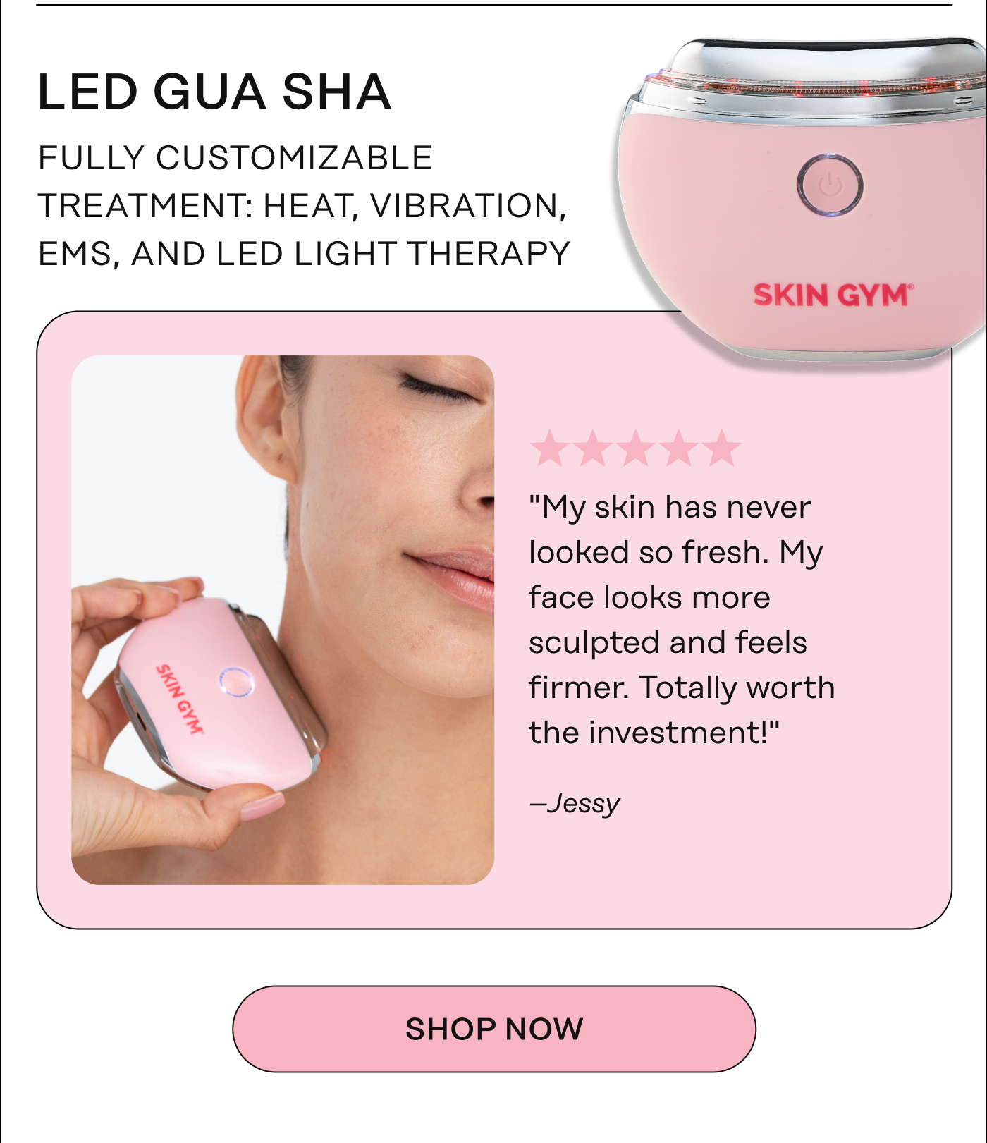 LED Gua Sha - Fully customizable treatment: heat, vibration, EMS, and LED light therapy. "My skin has never looked so fresh. My face looks more sculpted and feels firmer. Totally worth the investment!" - Jessy. Shop Now