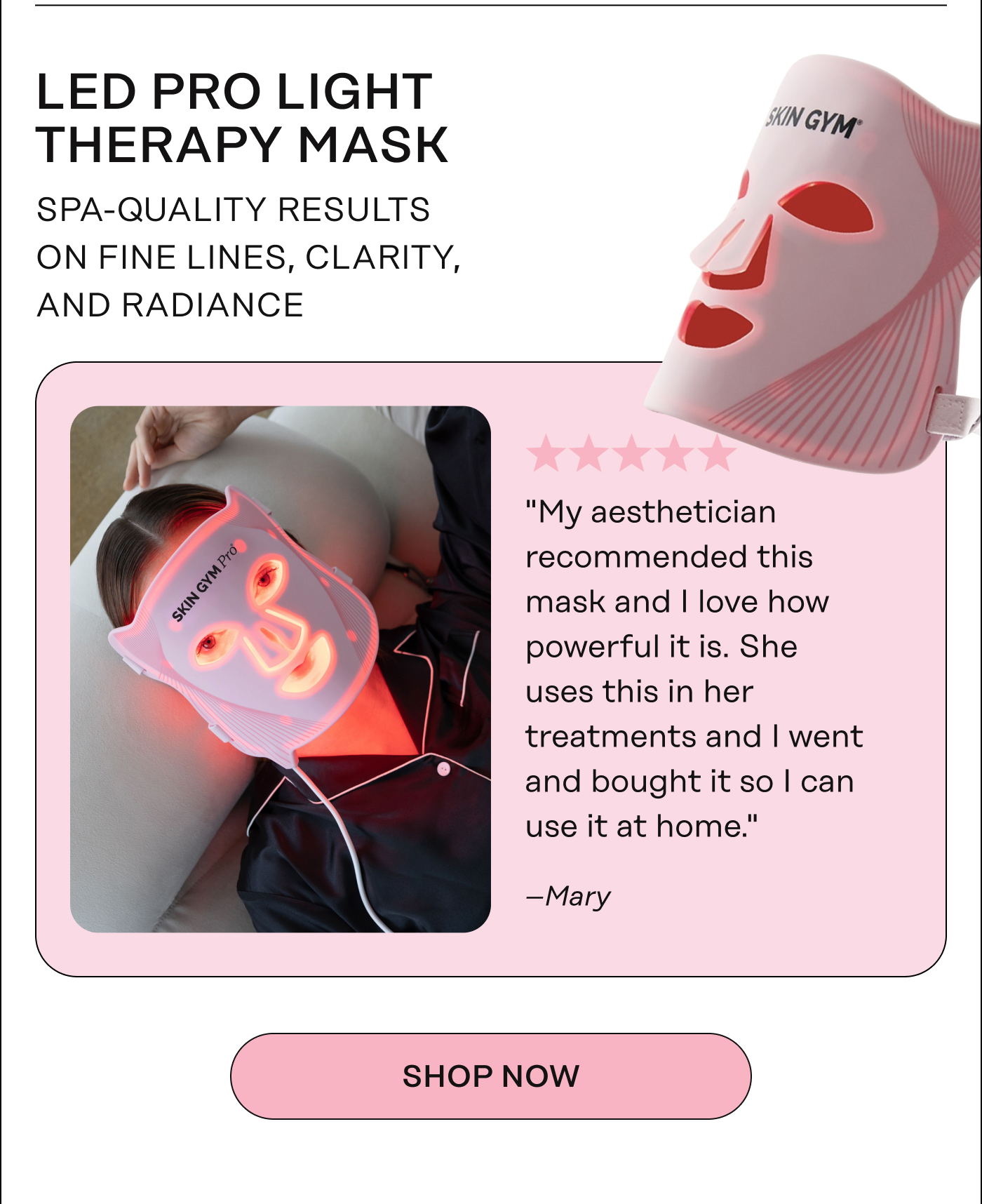 LED Pro Light Therapy Mask - Professional-grade results on fine lines, clarity, and radiance. "My aesthetician recommended this mask and I love how powerful it is. She uses this in her treatments and I went and bought it so I can use it at home." - Mary. Shop Now 