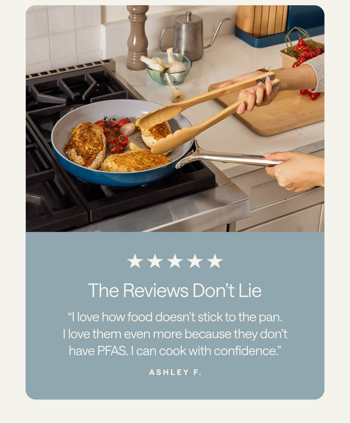 The Reviews Don’t Lie “I love how food doesn’t stick to the pan. I love them even more because they don’t have PFAS. I can cook with confidence.” Ashley F.
