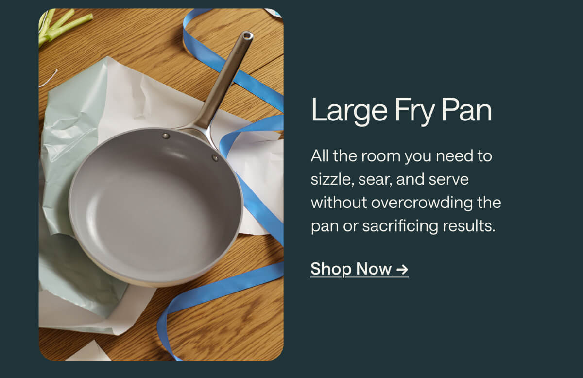 Large Fry Pan All the room you need to sizzle, sear, and serve without overcrowding the pan or sacrificing results. Shop Now ->