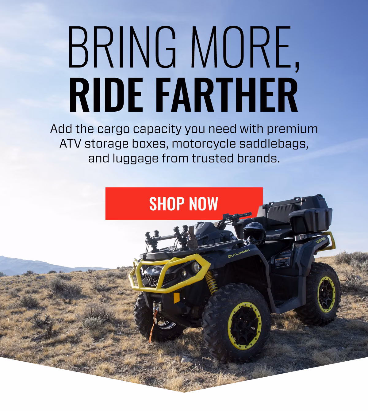 BRING MORE RIDE FARTHER | Add the cargo capacity you need with premium ATV storage boxes, motorcycle saddlebags, and luggage from trusted brands. | SHOP NOW
