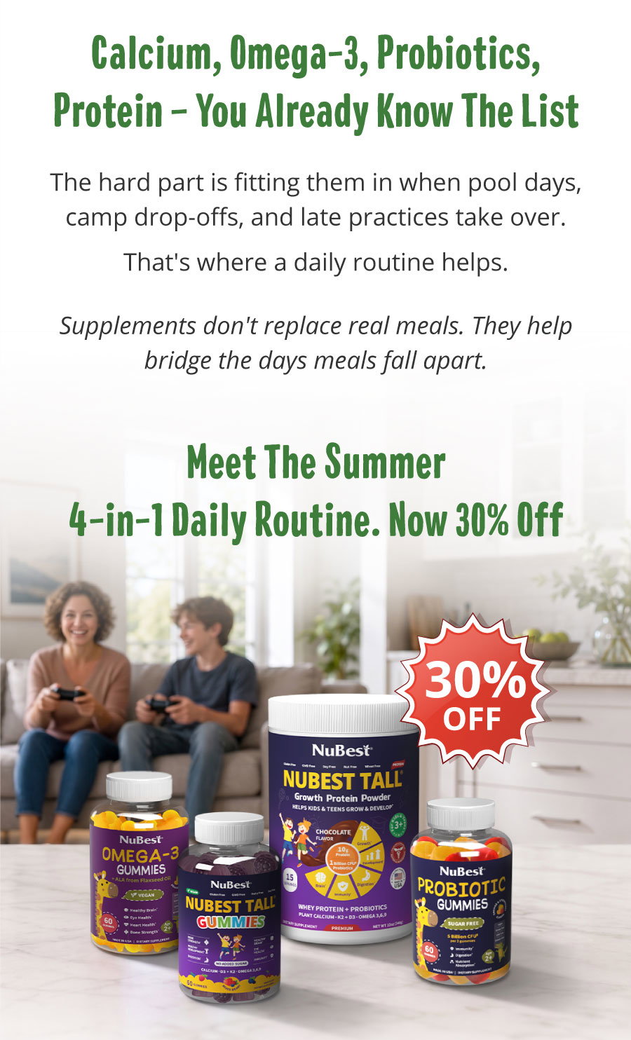 Calcium, Omega-3, Probiotics, and Protein—You Already Know the List. The hard part is fitting them in when pool days, camp drop-offs, and late practices take over. That's where a daily routine helps. Supplements don't replace real meals—they help bridge the days when meals fall apart. Meet the Summer 4-in-1 Daily Routine, now 30% off.