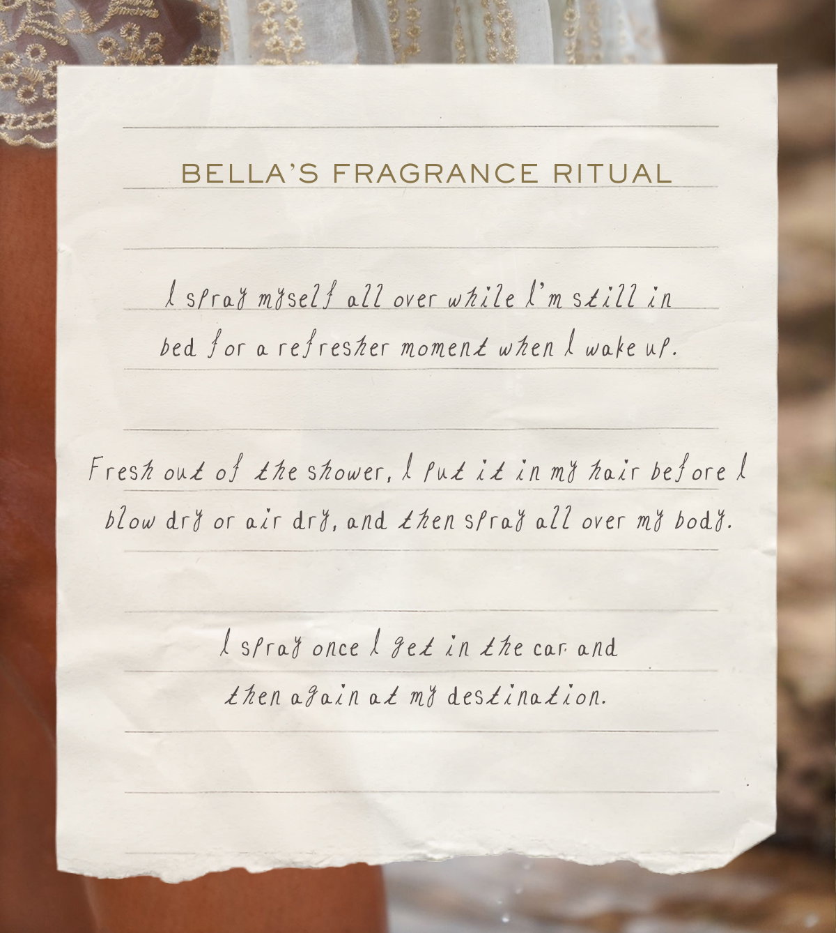 Bella’s Fragrance Ritual I spray myself all over while I’m still in bed for a refresher moment when I wake up. Fresh out of the shower, I put it in my hair before I blow dry or air dry, and then spray all over my body. I spray once I get in the car and then again at my destination. 