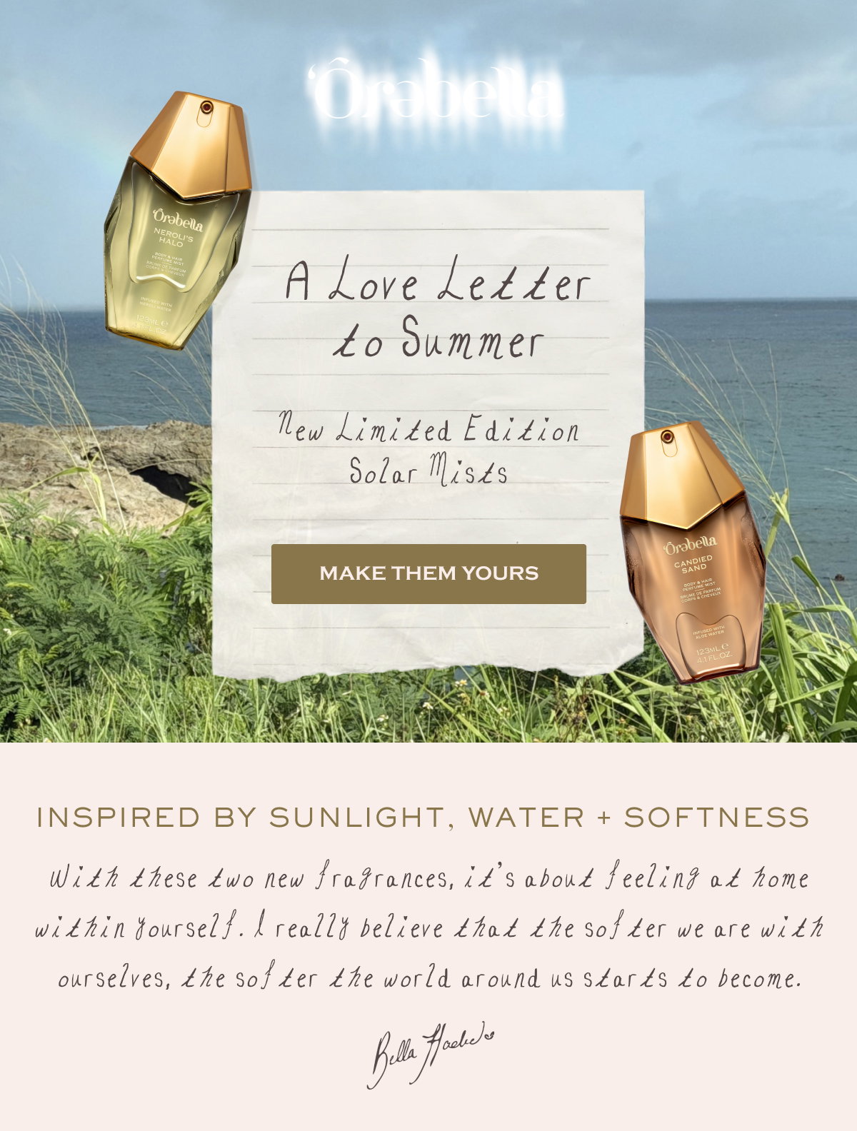 A Love Letter to Summer New Limited Edition Solar Mists Make Them Yours Inspired by Sunlight, Water + Softness  With these two new fragrances, it’s about feeling at home within yourself. I really believe that the softer we are with ourselves, the softer the world around us starts to become. Bella Hadid