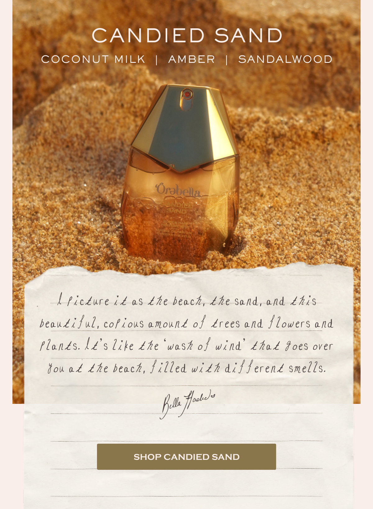 CANDIED SAND Coconut Milk  |  Amber  |  Sandalwood  I picture it as the beach, the sand, and this beautiful, copious amount of trees and flowers and plants. It’s like the ‘wash of wind’ that goes over you at the beach, filled with different smells.  Bella Hadid SHOP CANDIED SAND