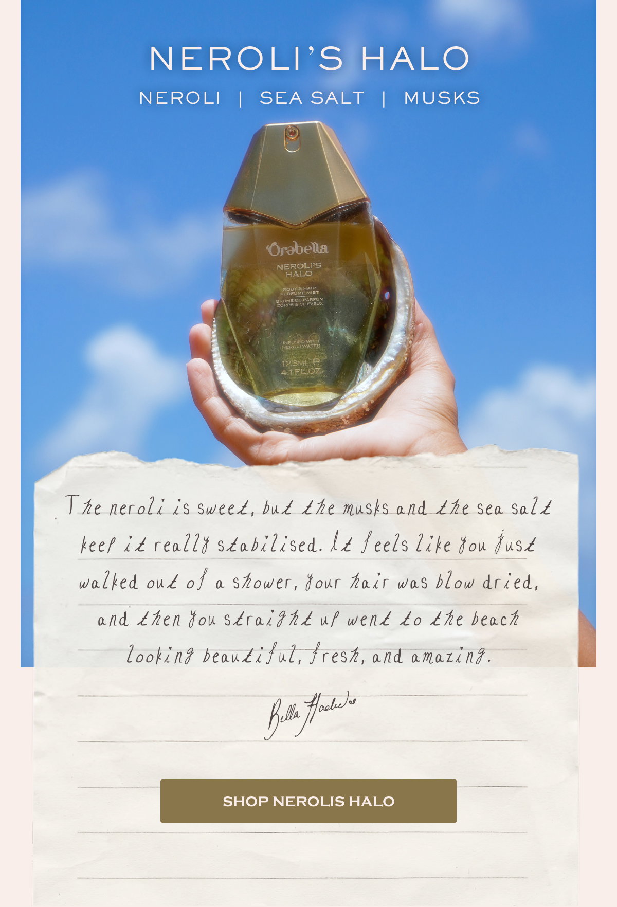  NEROLI’S HALO Neroli  |  Sea Salt  |  Musks The neroli is sweet, but the musks and the sea salt keep it really stabilised. It feels like you just walked out of a shower, your hair was blow dried, and then you straight up went to the beach looking beautiful, fresh, and amazing. Bella Hadid SHOP NEROLIS HALO