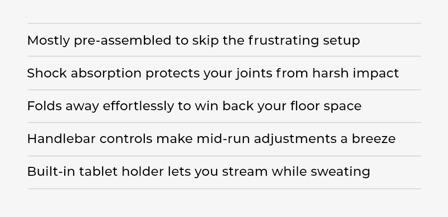 Key Benefits - Mostly pre-assembled to skip the frustrating setup Shock absorption protects your joints from harsh impact Folds away effortlessly to win back your floor space Handlebar controls make mid-run adjustments a breeze Built-in tablet holder lets you stream while sweating