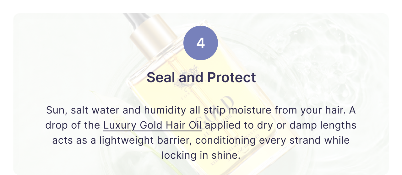 4 | Seal and Protect | Sun, salt water and humidity all strip moisture from your hair. A drop of the Luxury Gold Hair Oil applied to dry or damp lengths acts as a lightweight barrier, conditioning every strand while locking in shine.