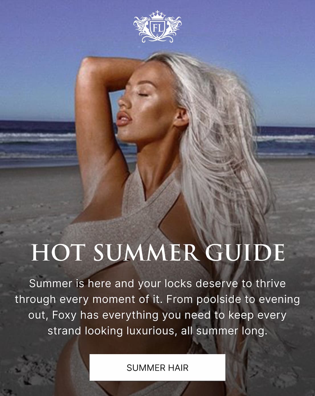 Foxy’s Locks | Hot Summer Guide | Summer is here and your locks deserve to thrive through every moment of it. From poolside to evening out, Foxy has everything you need to keep every strand looking luxurious, all summer long.